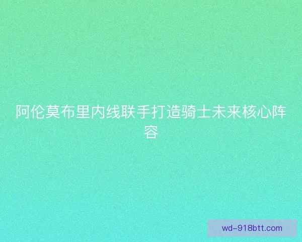 阿伦莫布里内线联手打造骑士未来核心阵容