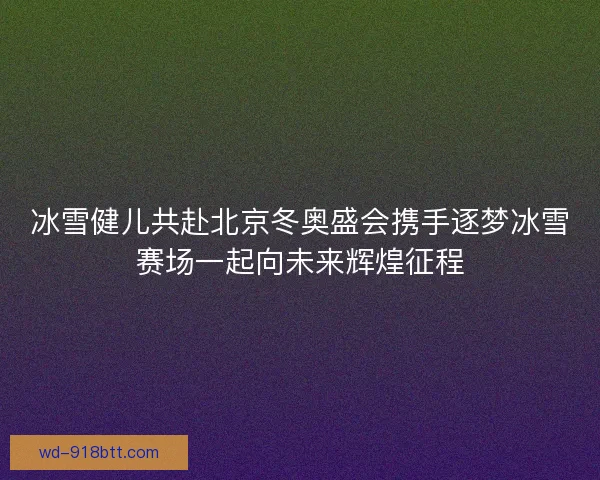 冰雪健儿共赴北京冬奥盛会携手逐梦冰雪赛场一起向未来辉煌征程 冰雪健儿共赴北京冬奥盛会携手逐梦冰雪赛场一起向未来辉煌征程