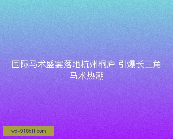 国际马术盛宴落地杭州桐庐 引爆长三角马术热潮 国际马术盛宴落地杭州桐庐 引爆长三角马术热潮