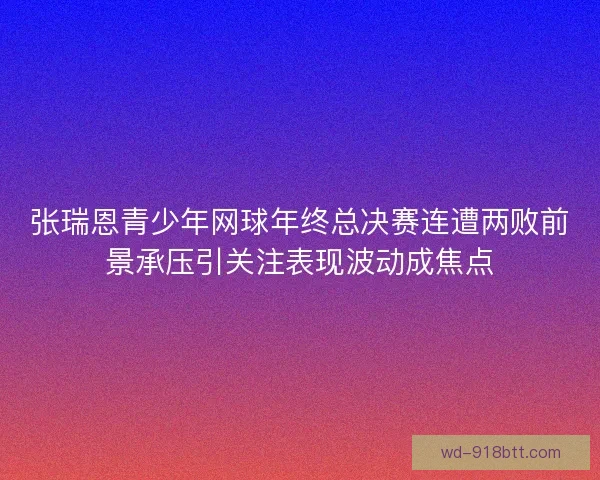 张瑞恩青少年网球年终总决赛连遭两败前景承压引关注表现波动成焦点