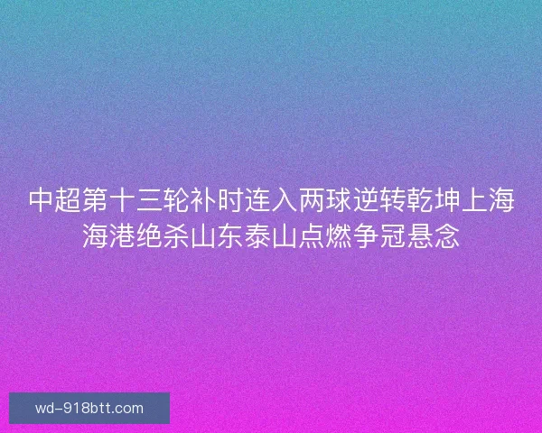中超第十三轮补时连入两球逆转乾坤上海海港绝杀山东泰山点燃争冠悬念 中超第十三轮补时连入两球逆转乾坤上海海港绝杀山东泰山点燃争冠悬念