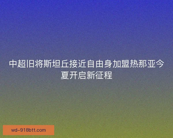 中超旧将斯坦丘接近自由身加盟热那亚今夏开启新征程