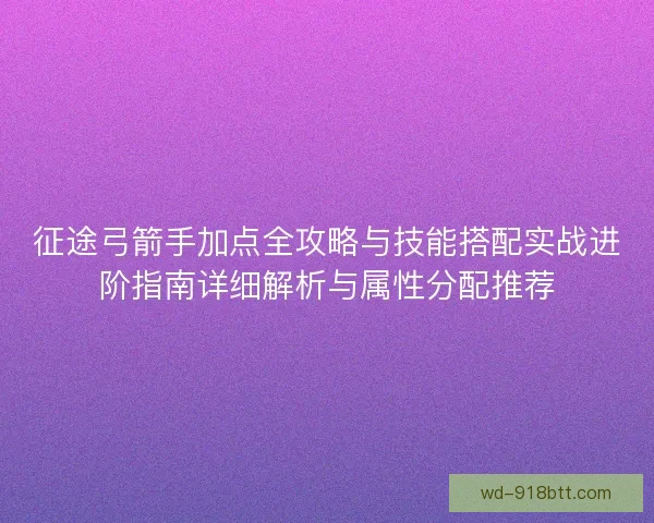 征途弓箭手加点全攻略与技能搭配实战进阶指南详细解析与属性分配推荐
