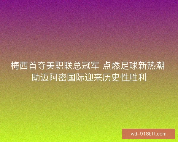梅西首夺美职联总冠军 点燃足球新热潮 助迈阿密国际迎来历史性胜利